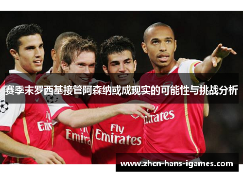 赛季末罗西基接管阿森纳或成现实的可能性与挑战分析