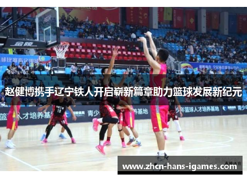 赵健博携手辽宁铁人开启崭新篇章助力篮球发展新纪元