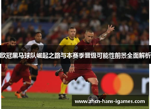 欧冠黑马球队崛起之路与本赛季晋级可能性前景全面解析