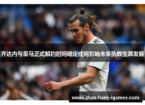 齐达内与皇马正式解约时间确定或将影响未来执教生涯发展